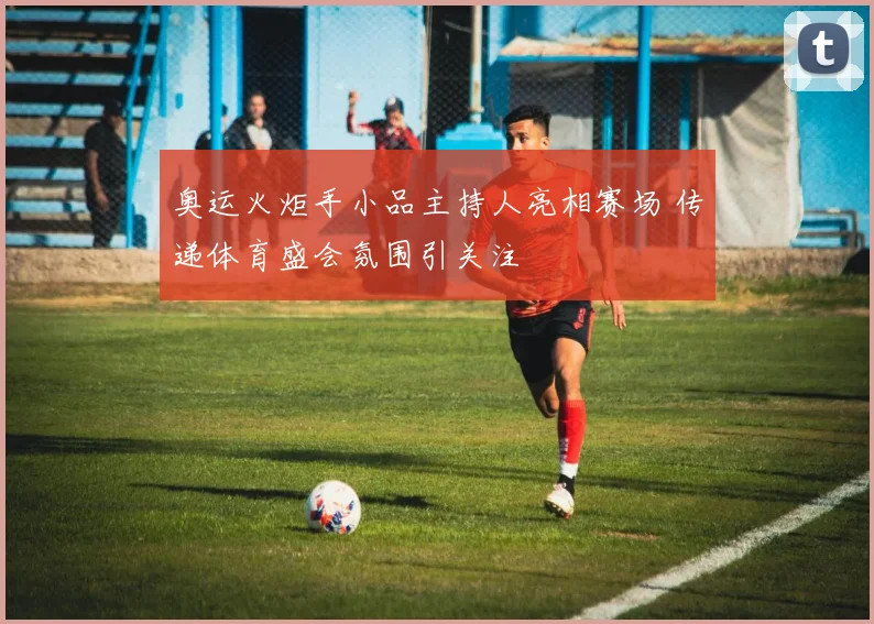 奥运火炬手小品主持人亮相赛场 传递体育盛会氛围引关注
