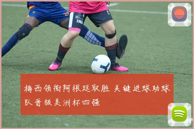 梅西领衔阿根廷取胜 关键进球助球队晋级美洲杯四强