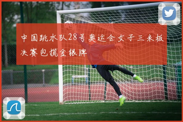 中国跳水队28号奥运会女子三米板决赛包揽金银牌