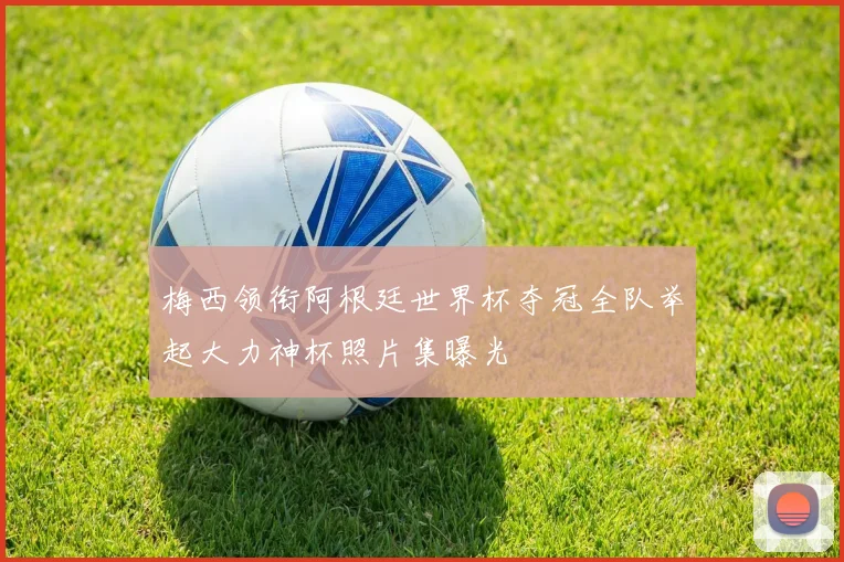 梅西领衔阿根廷世界杯夺冠全队举起大力神杯照片集曝光