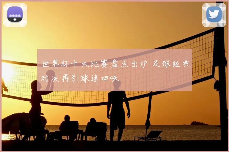 世界杯十大比赛盘点出炉 足球经典对决再引球迷回味