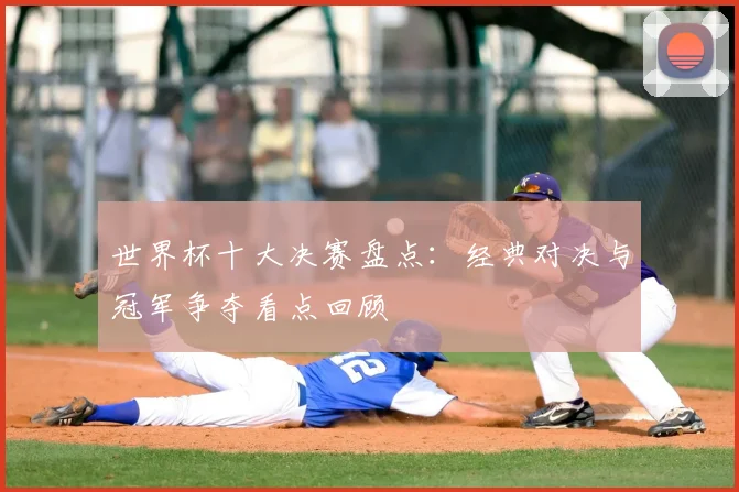 世界杯十大决赛盘点:经典对决与冠军争夺看点回顾