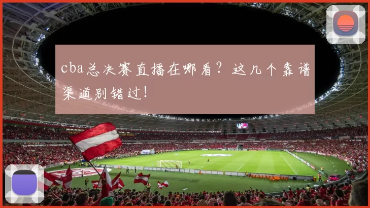 cba总决赛直播在哪看？这几个靠谱渠道别错过！