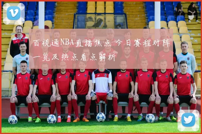 百视通NBA直播焦点 今日赛程对阵一览及热点看点解析
