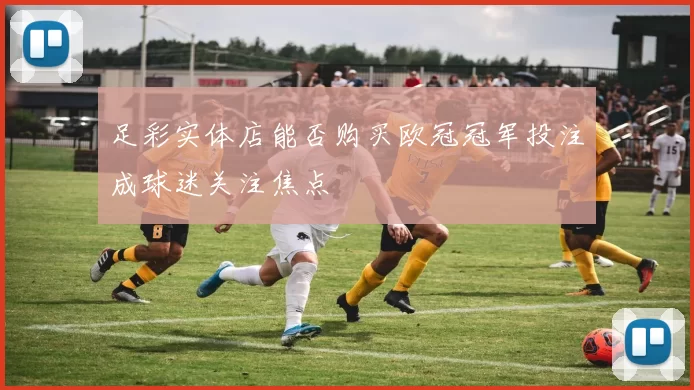 足彩实体店能否购买欧冠冠军投注成球迷关注焦点