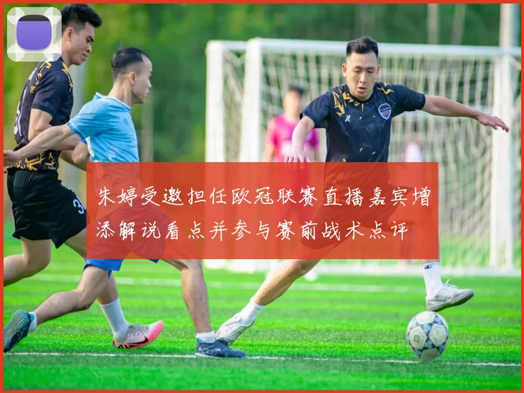 朱婷受邀担任欧冠联赛直播嘉宾增添解说看点并参与赛前战术点评