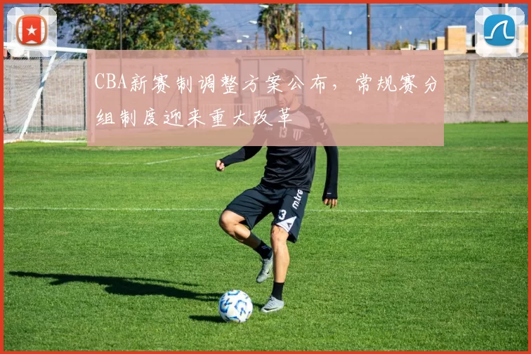 CBA新赛制调整方案公布,常规赛分组制度迎来重大改革