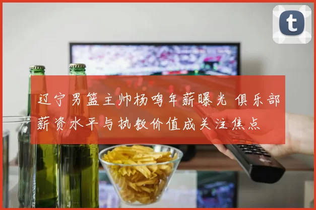 辽宁男篮主帅杨鸣年薪曝光 俱乐部薪资水平与执教价值成关注焦点