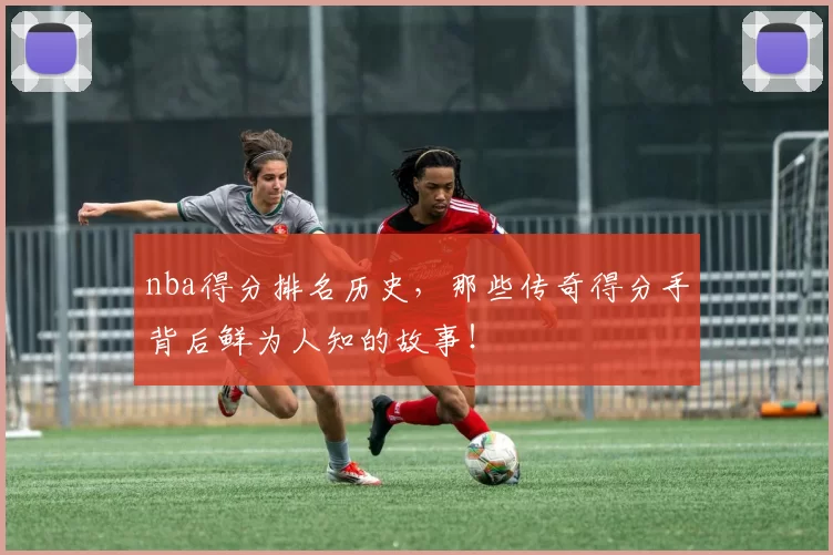 nba得分排名历史，那些传奇得分手背后鲜为人知的故事！
