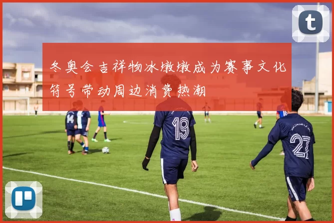 冬奥会吉祥物冰墩墩成为赛事文化符号带动周边消费热潮