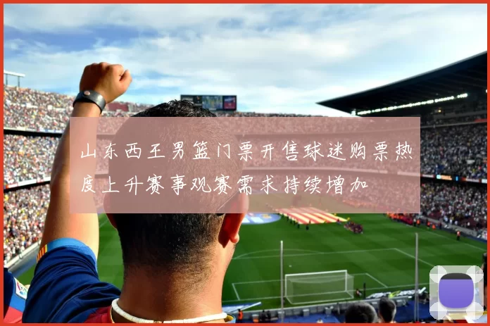 山东西王男篮门票开售球迷购票热度上升赛事观赛需求持续增加