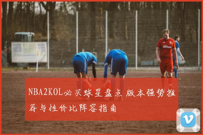 NBA2KOL必买球星盘点 版本强势推荐与性价比阵容指南