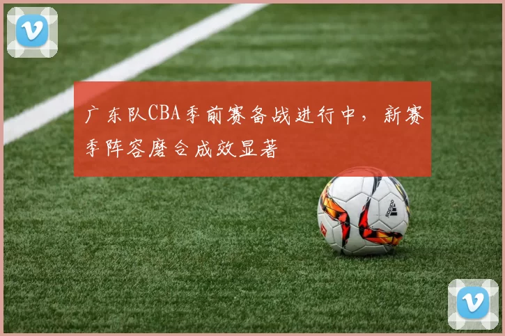 广东队CBA季前赛备战进行中，新赛季阵容磨合成效显著