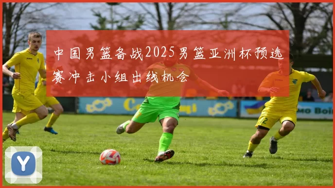 中国男篮备战2025男篮亚洲杯预选赛冲击小组出线机会