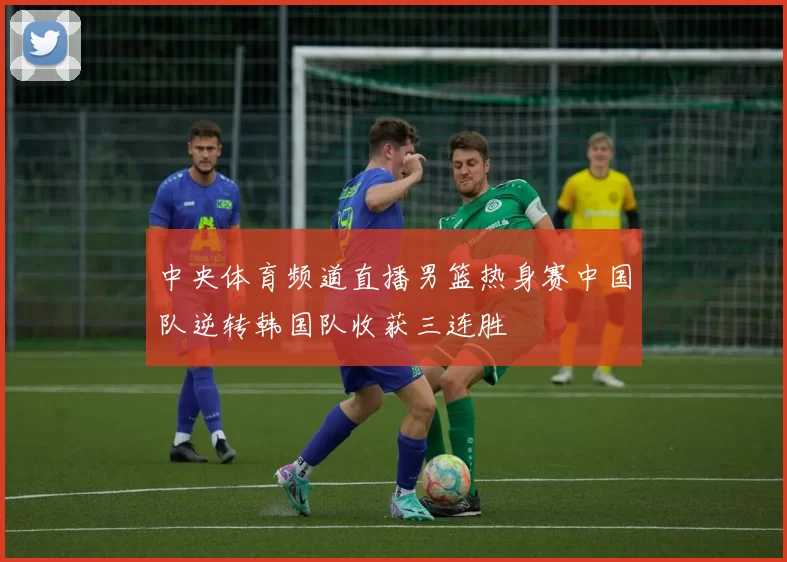 中央体育频道直播男篮热身赛中国队逆转韩国队收获三连胜