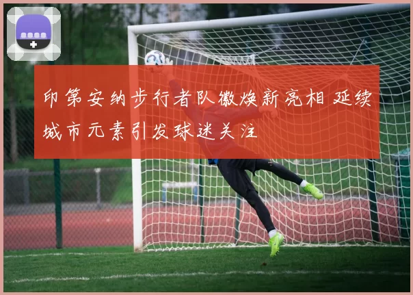 印第安纳步行者队徽焕新亮相 延续城市元素引发球迷关注