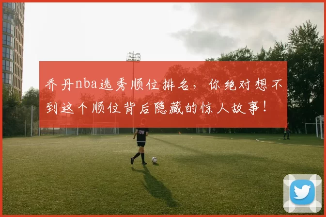 乔丹nba选秀顺位排名，你绝对想不到这个顺位背后隐藏的惊人故事！