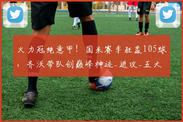 火力冠绝意甲！国米赛季狂轰105球，齐沃带队创巅峰神迹_进攻_五大联赛_进球