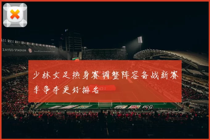 少林女足热身赛调整阵容备战新赛季争夺更好排名