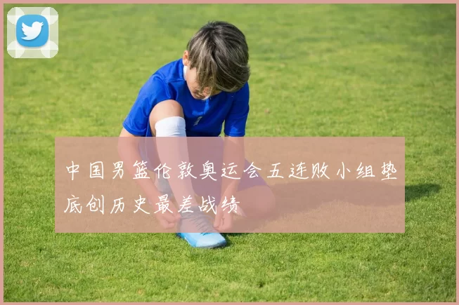 中国男篮伦敦奥运会五连败小组垫底创历史最差战绩