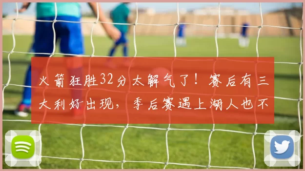 火箭狂胜32分太解气了！赛后有三大利好出现，季后赛遇上湖人也不虚