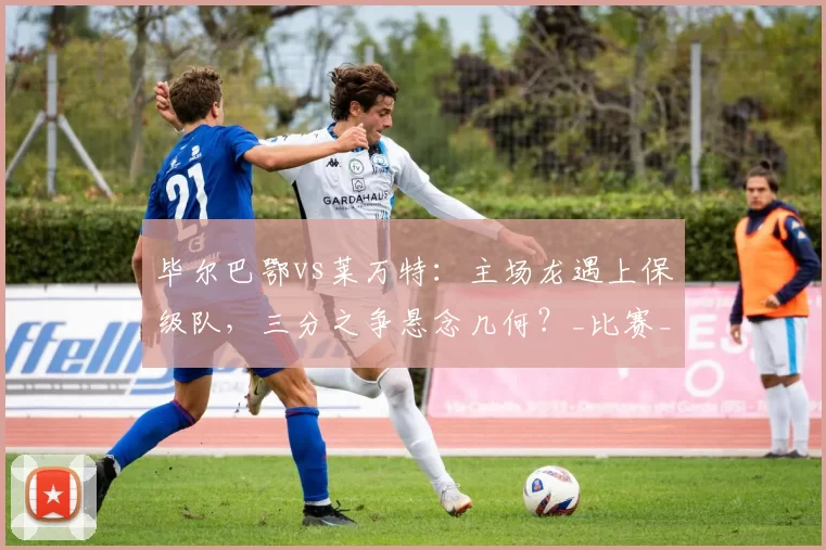 毕尔巴鄂vs莱万特:主场龙遇上保级队,三分之争悬念几何?_比赛_防守_赛事