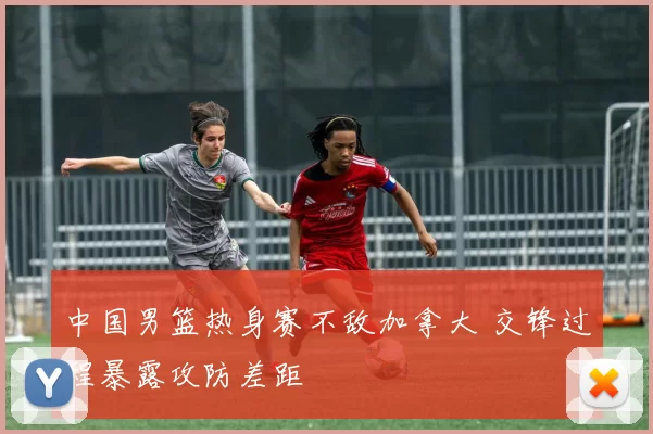 中国男篮热身赛不敌加拿大 交锋过程暴露攻防差距
