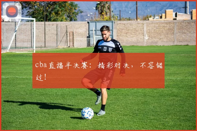 cba直播半决赛:精彩对决,不容错过!