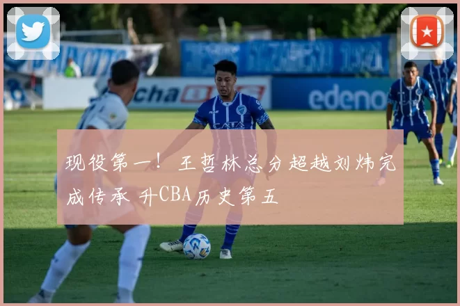 现役第一！王哲林总分超越刘炜完成传承 升CBA历史第五