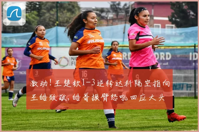 激动!王楚钦1-3逆转达科隔空指向王皓致敬,皓哥振臂怒吼回应大头