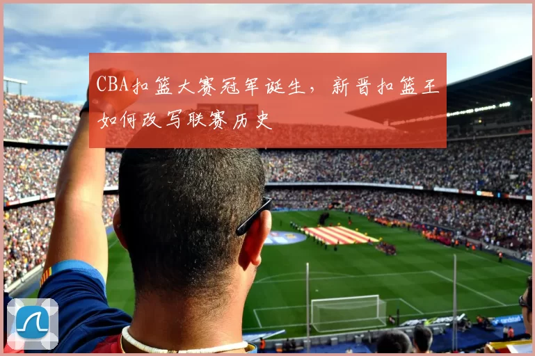 CBA扣篮大赛冠军诞生，新晋扣篮王如何改写联赛历史