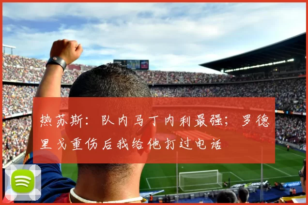 热苏斯：队内马丁内利最强；罗德里戈重伤后我给他打过电话
