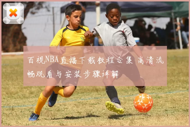 百视NBA直播下载教程合集 高清流畅观看与安装步骤详解