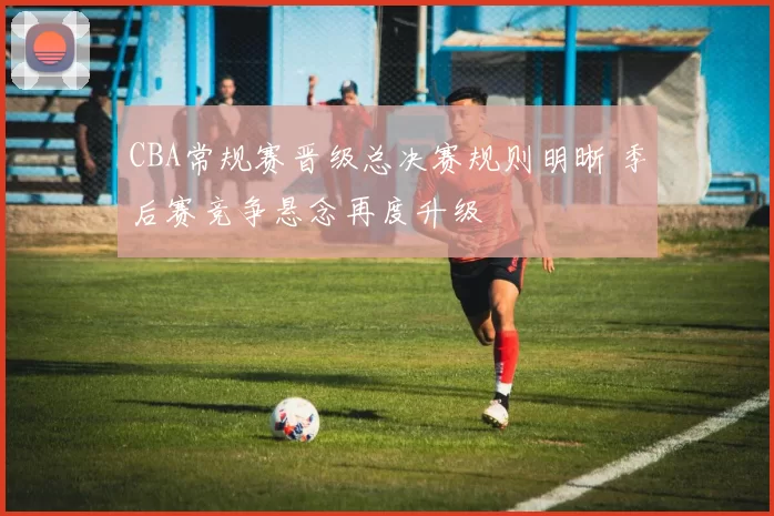 CBA常规赛晋级总决赛规则明晰 季后赛竞争悬念再度升级