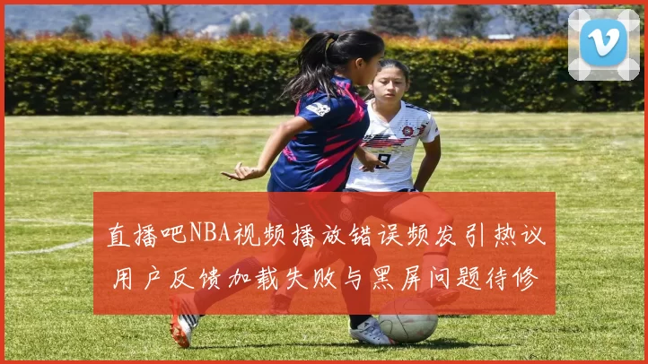 直播吧NBA视频播放错误频发引热议 用户反馈加载失败与黑屏问题待修复