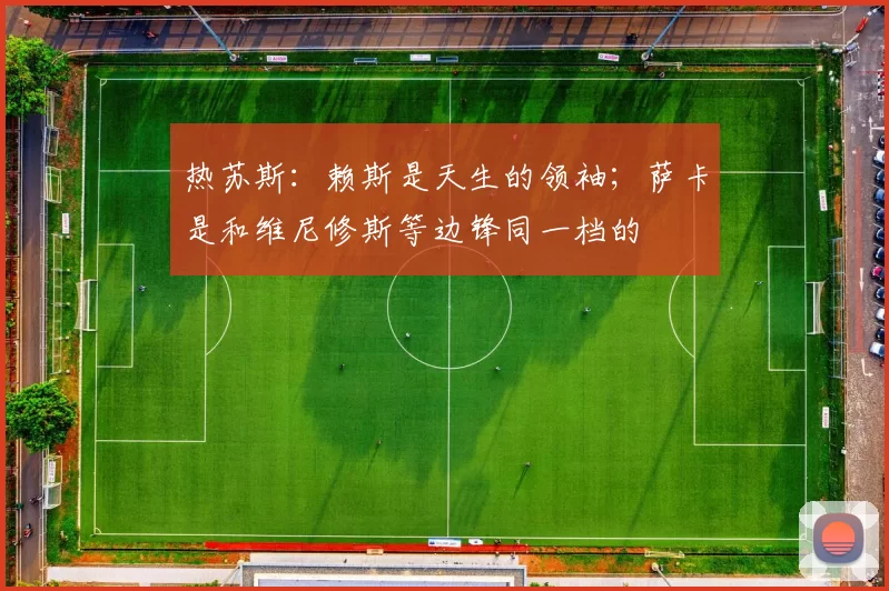 热苏斯：赖斯是天生的领袖；萨卡是和维尼修斯等边锋同一档的