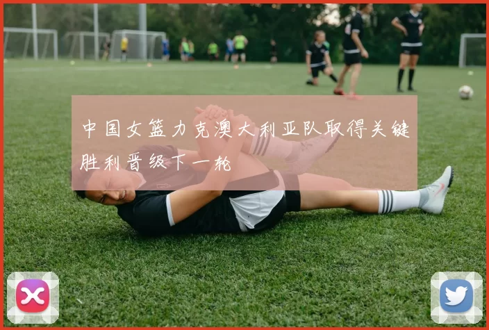 中国女篮力克澳大利亚队取得关键胜利晋级下一轮