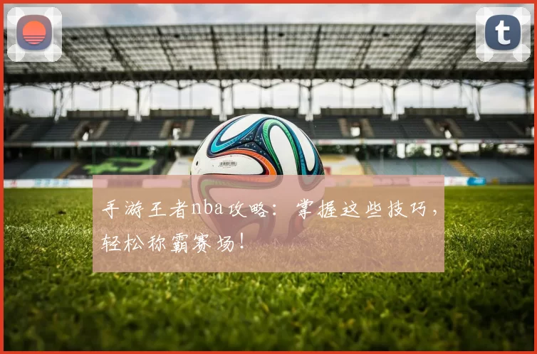 手游王者nba攻略:掌握这些技巧,轻松称霸赛场!