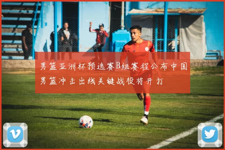 男篮亚洲杯预选赛B组赛程公布中国男篮冲击出线关键战役将开打