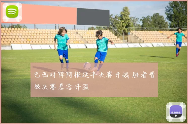 巴西对阵阿根廷半决赛开战 胜者晋级决赛悬念升温