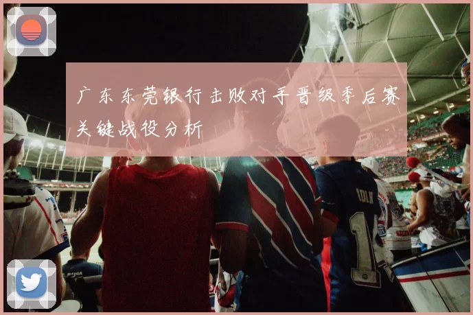 广东东莞银行击败对手晋级季后赛关键战役分析