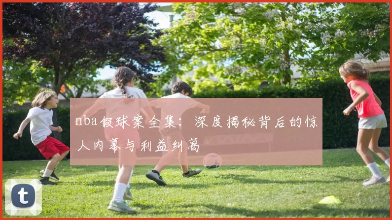 nba假球案全集:深度揭秘背后的惊人内幕与利益纠葛