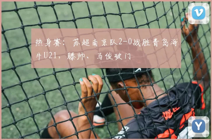 热身赛：苏超南京队2-0战胜青岛海牛U21，滕帅、马俊破门