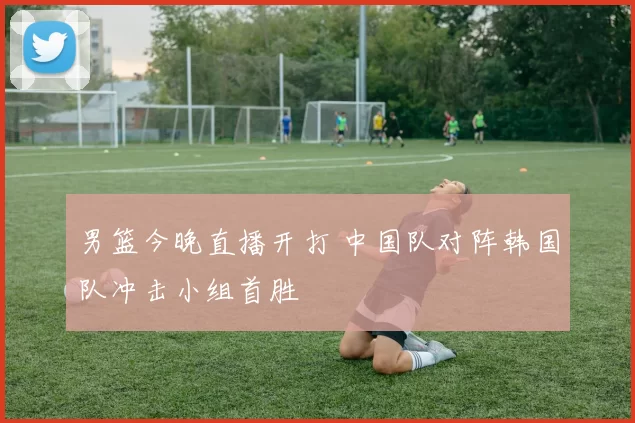 男篮今晚直播开打 中国队对阵韩国队冲击小组首胜