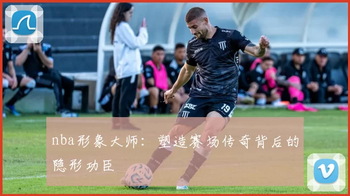 nba形象大师：塑造赛场传奇背后的隐形功臣