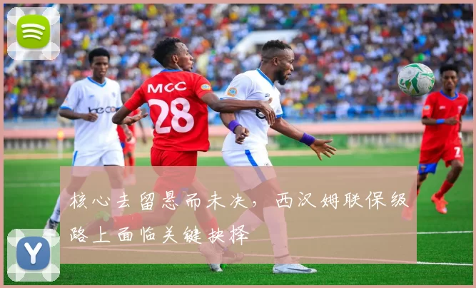 核心去留悬而未决，西汉姆联保级路上面临关键抉择